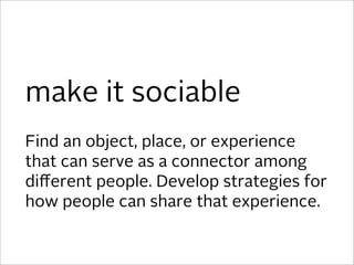 make it sociable
Find an object, place, or experience
that can serve as a connector among
diﬀerent people. Develop strategies for
how people can share that experience.
 