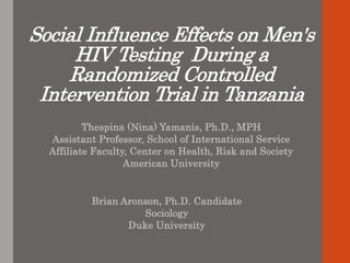 Social Influence Effects on Men's
HIV Testing During a
Randomized Controlled
Intervention Trial in Tanzania
Thespina (Nina) Yamanis, Ph.D., MPH
Assistant Professor, School of International Service
Affiliate Faculty, Center on Health, Risk and Society
American University
Brian Aronson, Ph.D. Candidate
Sociology
Duke University
 