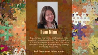 I am Nina
Experienced marketing professional with
excellent media knowledge: Everything from
tactics to strategies, from b2b to b2c, from
traditional to digital, from planning through
buying to measuring
And I can make things work.
 