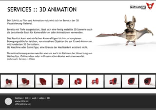 SERVICES :: 3D ANIMATION
Der Schritt zu Film und Animation vollzieht sich im Bereich der 3D
Visualisierung fließend.

Bereits mit Tiefe ausgestattet, lässt sich eine fertig erstellte 3D Szenerie auch
als bestehende Basis für Kamerafahrten oder Animationen verwenden.

Das Resultat kann von einfachen Kameraflügen bis hin zu komplexen
Bewegungsabläufen reichen, von einzelnen Objekten bis zur Crowd-Animation
mit hunderten 3D Darstellern.
Ob Maschine oder Comicfigur, eine Grenze der Machbarkeit existiert nicht.

Die Animationssequenzen werden von uns auch im Rahmen der Umsetzung von
Werbeclips, Onlinevideos oder in Presentation-Movies weiterverwendet.
(siehe auch: Services :: Video)




        Nathan : INC :: web : video : 3D
        www.ninc.at
        office@ninc.at
 