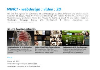 NINC! - webdesign : video : 3D
Wir sind Ihre Agentur für Multimedia, 3D und Webdesign aus Wien, Österreich und arbeiten in den
Bereichen 3D Design, Video Produktion und Webdesign. Wir erstellen für Sie 3D Animationen und
Visualisierungen, produzieren Filme, Live Visuals für Events & Visual FX , und setzen modernes
Webdesign,     Homepage       Design,   Web    Development    &    Online    Applications   um.
Yes, we are what you call experts.



Unsere Kernkompetenzen:




3D Visualization & 3D Animation              Video, Visual FX & Postproduction        Webdesign & Web Developement
3D Visualisierung und Animation für          Die Produktion von Video Clips,          Wir setzen zeitgemäße Websites, Portale
Architektur, Design, Advertising, Video FX   Presentation Movies, Marketing Videos,   and Web-Applications mit modernen
und mehr...                                  Webvideos und anderen Filmen...          Technologien und Social Media um...


Facts:
Online seit 1994
Unternehmensgründungen: 2000 / 2010
Mitarbeiter : 8 ständige, 6 im Freelancer Pool
 