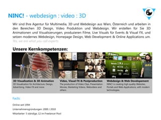 NINC! - webdesign : video : 3D
 Wir sind Ihre Agentur für Multimedia, 3D und Webdesign aus Wien, Österreich und arbeiten in
 den Bereichen 3D Design, Video Produktion und Webdesign. Wir erstellen für Sie 3D
 Animationen und Visualisierungen, produzieren Filme, Live Visuals für Events & Visual FX, und
 setzen modernes Webdesign, Homepage Design, Web Development & Online Applications um.
 Yes, we are what you call experts.

 Unsere Kernkompetenzen:




 3D Visualization & 3D Animation              Video, Visual FX & Postproduction             Webdesign & Web Developement
 3D Visualization für Architecture, Design,   The production of Video Clips, Presentation   NINC! is creating high quality Websites,
 Advertising, Video FX and more.              Movies, Marketing Videos, Webvideos and       Portals and Web-Applications, with modern
                                              others.                                       technologies.


 Facts:
 Online seit 1994
 Unternehmensgründungen: 2000 / 2010
 Mitarbeiter: 5 ständige, 12 im Freelancer Pool
 