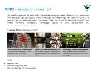 NINC! - webdesign : video : 3D
    Wir sind Ihre Agentur für Multimedia, 3D und Webdesign aus Wien, Österreich und arbeiten in
    den Bereichen von 3D Design, Video Produktion und Webdesign. Wir erstellen für Sie 3D
    Animationen und Visualisierungen, produzieren Filme, Live Visuals für Events & Visual FX, und
    setzen modernes Webdesign, Homepage Design & Web Development um.
    Yes, we are what you call experts.

    Unsere Kernkompetenzen:




    3D Visualization & 3D Animation              Video, Visual FX & Postproduction             Webdesign & Web Developement
    3D Visualization für Architecture, Design,   The production of Video Clips, Presentation   NINC! is creating high quality Websites,
    Advertising, Video FX and more.              Movies, Marketing Videos, Webvideos and       Portals and Web-Applications, with modern
                                                 others.                                       technologies.


    Facts:
●   Online seit 1994
●   Unternehmensgründung: 2000
●   Mitarbeiter: 5 ständige, 10 im Freelance Pool
 