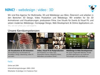 NINC! - webdesign : video : 3D
 Wir sind Ihre Agentur für Multimedia, 3D und Webdesign aus Wien, Österreich und arbeiten in
 den Bereichen 3D Design, Video Produktion und Webdesign. Wir erstellen für Sie 3D
 Animationen und Visualisierungen, produzieren Filme, Live Visuals für Events & Visual FX, und
 setzen modernes Webdesign, Homepage Design, Web Development & Online Applications um.
 Yes, we are what you call experts.

 Unsere Kernkompetenzen:




 3D Visualization & 3D Animation                 Video, Visual FX & Postproduction        Webdesign & Web Developement
 3D Visualisierung und Animation für             Die Produktion von Video Clips,          Wir setzen zeitgemäße Websites, Portale
 Architektur, Design, Advertising, Video FX      Presentation Movies, Marketing Videos,   and Web-Applications mit modernen
 und mehr...                                     Webvideos und anderen Filmen...          Technologien und Social Media um...


 Facts:
 Online seit 1994
 Unternehmensgründungen: 2000 / 2010
 Mitarbeiter: 8 ständige, 6 im Freelancer Pool
 