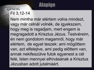 AlapigeFil 3,12-14Nem mintha már elértem volna mindezt, vagy már célnál volnék, de igyekszem, hogy meg is ragadjam, mert engem is megragadott a Krisztus Jézus. Testvéreim, én nem gondolom magamról, hogy már elértem, de egyet teszek: ami mögöttem van, azt elfelejtve, ami pedig előttem van, annak nekifeszülve futok egyenest a cél felé, Isten mennyei elhívásának a Krisztus Jézusban adott jutalmáért.