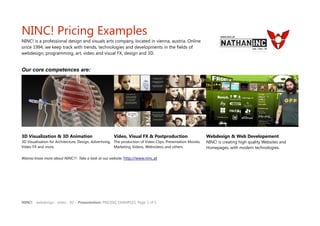 NINC! Pricing Examples
NINC! is a professional design and visuals arts company, located in vienna, austria. Online
since 1994, we keep track with trends, technologies and developments in the fields of
webdesign, programming, art, video and visual FX, design and 3D.


Our core competences are:




3D Visualization & 3D Animation                        Video, Visual FX & Postproduction                      Webdesign & Web Developement
3D Visualization für Architecture, Design, Advertising, The production of Video Clips, Presentation Movies,   NINC! is creating high quality Websites and
Video FX and more.                                      Marketing Videos, Webvideos and others.               Homepages, with modern technologies.

Wanna know more about NINC!?- Take a look at our website: http://www.ninc.at




NINC! - webdesign : video : 3D – Presentation: PRICING EXAMPLES, Page 1 of 5
 