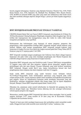 beserta anggota keluarganya. Koperasi yang dipimpin Ketuanya Thamrin Noe, S.Pd, Wakil
Ketua Parmin Azis, S.Pd, Sekretaris Hj. Khadijah Pou, Bendahara Moh. Husain Husain,
S.Pd, M.MPd ini termasuk KPRI yang sehat yang salah satu indikatornya nihil kredit macet
dan telah membuka tabungan deposito dengan bunga 1 persen per bulan kepada anggotanya.
(AM)




BMT IISTIQOMAH RAIH PRESTASI TINGKAT NASIONAL
CIKIJING-Kiprah Baitul Mal wat-Tamwil (BMT) Istiqomah yang beralamat di Jl Rama No.
3B Desa/Kecamatan Cikijing Kabupaten Majalengka tampaknya tidak diragukan lagi. Hal itu
terlihat dari kepengurusan dan keanggotannya yang dari waktu ke waktu telah banyak
mengalami peningkatan yang signifikan.

Kebersamaan dan kekeluargaan yang harmonis di antara pengurus, pengawas dan
pengelolanya, telah mengantarkan lembaga BMT Istiqomah menjadi sebuah koperasi yang
berhasil. Bahkan, telah mampu mengantarkan BMT Istiqomah menjadi koperasi yang
berprestasi di tingkat Provinsi Jawa Barat dan tingkat nasional pada Hari Ulang Tahun (HUT)
Koperasi yang ke-51 tepatnya pada 2 Juli 2008.

BMT Istiqomah mendapat piagam penghargaan dari Gubernur Jawa Barat sebagai koperasi
berprestasi dan pada waktu yang sama mendapat penghargaan dari Menteri Koperasi dan
UKM RI sebagai koperasi yang berprestasi di tingkat nasional.

Pergerakan BMT Istiqomah yang awal berdirinya pada 5 Januari 2004 hanya mengandalkan
22 anggota yang terdiri dari para pengurus, anggota dewan penasehat, anggota dewan
pertimbangan serta dari para donatur Yayasan Istiqomah yang telah berikrar mendirikan
BMT Istiqomah. Dengan modal Rp3,2 juta, itupun bersumbernya berasal dari hasil
penghimpunan dana simpanan dan dana simpanan wajib dari 22 anggota.

Sejak itulah BMT Istiqomah yang sudah berstatus resmi berbadan hukum
No.518/Kep.57/Kop.UKM, mulai melaksanakan operasinya yang bergerak pada usaha
simpan pinjam (USP). Tujuan utamanya adalah untuk membantu meningkatkan kesejahteraan
para anggota. Selain itu, kehadirannya bertujuan untuk membantu masyarakat yang ada
disekitarnya, sekaligus menghindari praktek suku bunga tinggi. Hal itu seperti dipaparkan
Heryadi, Manajer Umum BMT Istiqomah kepada Radar, Selasa (10/2).

Dikatakan dia, perjalanan untuk meraih keberhasilan itu bukanlah hal gampang dan bisa
dilewati dengan begitu saja. Melainkan karena didorong niat dan semangat kebersamaan
seluruh jajaran pengurus dan anggota.

Menurutnya, jumlah anggota BMT Istiqomah dari tahun ke tahun meningkat. Saat ini jumlah
anggota mencapai 2.417 orang tersebar di 28 desa yang ada di Kecamatan Cikijing,
Cingambul dan kecamatan lainnya.

“Sejauh ini kami pun telah mendapat kepercayaan dari perbankkan untuk menambah modal
usaha. Hingga kini kami telah memiliki asset senilai Rp3,5 miliar,” tandasnya. (har
 
