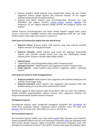 Koperasi produksi adalah koperasi yang menghasilkan barang dan jasa, dimana
       anggotanya bekerja sebagai pegawai atau karyawan koperasi. Di sini anggota
       berperan sebagai pemilik dan pekerja koperasi.
       Koperasi jasa adalah koperasi yang menyelenggarakan pelayanan jasa yang
       dibutuhkan oleh anggota, misalnya: simpan pinjam, asuransi, angkutan, dan
       sebagainya. Di sini anggota berperan sebagai pemilik dan pengguna layanan jasa
       koperasi.

Apabila koperasi menyelenggarakan satu fungsi disebut koperasi tunggal usaha (single
purpose cooperative), sedangkan koperasi yang menyelenggarakan lebih dari satu fungsi
disebut koperasi serba usaha (multi purpose cooperative).

Jenis koperasi berdasarkan tingkat dan luas daerah kerja

       Koperasi Primer Koperasi primer ialah koperasi yang yang minimal memiliki
       anggota sebanyak 20 orang perseorangan.

       Koperasi Sekunder Adalah koperasi yang terdiri dari gabungan badan-badan
       koperasi serta memiliki cakupan daerah kerja yang luas dibandingkan dengan
       koperasi primer. Koperasi sekunder dapat dibagi menjadi :

       koperasi pusat
        adalah koperasi yang beranggotakan paling sedikit 5 koperasi primer
       gabungan koperasi - adalah koperasi yang anggotanya minimal 3 koperasi pusat
       induk koperasi - adalah koperasi yang minimum anggotanya adalah 3 gabungan
       koperasi

Jenis Koperasi menurut status keanggotaannya

       Koperasi produsen adalah koperasi yang anggotanya para produsen barang/jasa dan
       memiliki rumah tangga usaha.
       Koperasi konsumen adalah koperasi yang anggotanya para konsumen akhir atau
       pemakai barang/jasa yang ditawarkan para pemasok di pasar.

Kedudukan anggota di dalam koperasi dapat berada dalam salah satu status atau keduanya.
Dengan demikian pengelompokkan koperasi menurut status anggotanya berkaitan erat
dengan pengelompokan koperasi menurut fungsinya.

Keunggulan koperasi

Kemungkinan koperasi untuk memperoleh keunggulan komparatif dari perusahaan lain
cukup besar mengingat koperasi mempunyai potensi kelebihan antara lain pada skala
ekonomi, aktivitas yang nyata, faktor-faktor precuniary, dan lain-lain.

Kewirausahaan koperasi

Kewirausahaan koperasi adalah suatu sikap mental positif dalam berusaha secara koperatif,
dengan mengambil prakarsa inovatif serta keberanian mengambil risiko dan berpegang teguh
pada prinsip identitas koperasi, dalam mewujudkan terpenuhinya kebutuhan nyata serta
peningkatan kesejahteraan bersama.[5] Dari definisi tersebut, maka dapat dikemukakan bahwa
 