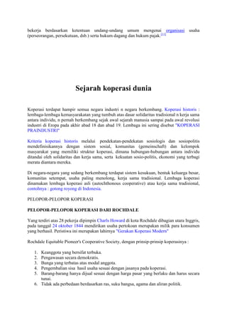 bekerja berdasarkan ketentuan undang-undang umum mengenai organisasi usaha
(perseorangan, persekutuan, dsb.) serta hukum dagang dan hukum pajak.[11]




                         Sejarah koperasi dunia

Koperasi terdapat hampir semua negara industri n negara berkembang. Koperasi historis :
lembaga-lembaga kemasyarakatan yang tumbuh atas dasar solidaritas tradisional n kerja sama
antara individu, n pernah berkembang sejak awal sejarah manusia sampai pada awal revolusi
industri di Eropa pada akhir abad 18 dan abad 19. Lembaga ini sering disebut "KOPERASI
PRAINDUSTRI"

Kriteria koperasi historis melalui pendekatan-pendekatan sosiologis dan sosiopolitis
mendefinisikannya dengan sistem sosial, komunitas (gemeinschaft) dan kelompok
masyarakat yang memiliki struktur koperasi, dimana hubungan-hubungan antara individu
ditandai oleh solidaritas dan kerja sama, serta kekuatan sosio-politis, ekonomi yang terbagi
merata diantara mereka.

Di negara-negara yang sedang berkembang terdapat sistem kesukuan, bentuk keluarga besar,
komunitas setempat, usaha paling menolong, kerja sama tradisional. Lembaga koperasi
dinamakan lembaga koperasi asli (autochthonous cooperative) atau kerja sama tradisional,
contohnya : gotong royong di Indonesia.

PELOPOR-PELOPOR KOPERASI

PELOPOR-PELOPOR KOPERASI DARI ROCHDALE

Yang terdiri atas 28 pekerja dipimpin Charls Howard di kota Rochdale dibagian utara Inggris,
pada tanggal 24 oktober 1844 mendirikan usaha pertokoan merupakan milik para konsumen
yang berhasil. Peristiwa ini merupakan lahirnya "Gerakan Koperasi Modern"

Rochdale Equitable Pioneer's Cooperative Society, dengan prinsip-prinsip koperasinya :

   1. Keanggota yang bersifat terbuka.
   2. Pengawasan secara demokratis.
   3. Bunga yang terbatas atas modal anggota.
   4. Pengembalian sisa hasil usaha sesuai dengan jasanya pada koperasi.
   5. Barang-barang hanya dijual sesuai dengan harga pasar yang berlaku dan harus secara
      tunai.
   6. Tidak ada perbedaan berdasarkan ras, suku bangsa, agama dan aliran politik.
 