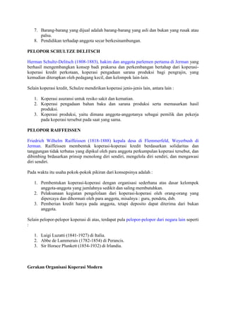 7. Barang-barang yang dijual adalah barang-barang yang asli dan bukan yang rusak atau
      palsu.
   8. Pendidikan terhadap anggota secar berkesinambungan.

PELOPOR SCHULTZE DELITSCH

Herman Schultz-Delitsch (1808-1883), hakim dan anggota parlemen pertama di Jerman yang
berhasil mengembangkan konsep badi prakarsa dan perkembangan bertahap dari koperasi-
koperasi kredit perkotaan, koperasi pengadaan sarana produksi bagi pengrajin, yang
kemudian diterapkan oleh pedagang kecil, dan kelompok lain-lain.

Selain koperasi kredit, Schulze mendirikan koperasi jenis-jenis lain, antara lain :

   1. Koperasi asuransi untuk resiko sakit dan kematian.
   2. Koperasi pengadaan bahan baku dan sarana produksi serta memasarkan hasil
      produksi.
   3. Koperasi produksi, yaitu dimana anggota-anggotanya sebagai pemilik dan pekerja
      pada koperasi tersebut pada saat yang sama.

PELOPOR RAIFFEISSEN

Friedrich Wilhelm Raiffeissen (1818-1888) kepala desa di Flemmerfeld, Weyerbush di
Jerman. Raiffeissen membentuk koperasi-koperasi kredit berdasarkan solidaritas dan
tanggungan tidak terbatas yang dipikul oleh para anggota perkumpulan koperasi tersebut, dan
dibimbing brdasarkan prinsip menolong diri sendiri, mengelola diri sendiri, dan mengawasi
diri sendiri.

Pada waktu itu usaha pokok-pokok pikiran dari konsepsinya adalah :

   1. Pembentukan koperasi-koperasi dengan organisasi sederhana atas dasar kelompok
      anggota-anggota yang jumlahnya sedikit dan saling membutuhkan.
   2. Pelaksanaan kegiatan pengelolaan dari koperasi-koperasi oleh orang-orang yang
      dipercaya dan dihormati oleh para anggota, misalnya : guru, pendeta, dsb.
   3. Pemberian kredit hanya pada anggota, tetapi deposito dapat diterima dari bukan
      anggota.

Selain pelopor-pelopor koperasi di atas, terdapat pula pelopor-pelopor dari negara lain seperti
:

   1. Luigi Luzatti (1841-1927) di Italia.
   2. Abbe de Lammerais (1782-1854) di Perancis.
   3. Sir Horace Plunkett (1854-1932) di Irlandia.



Gerakan Organisasi Koperasi Modern
 