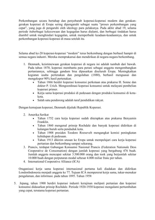 Perkembangan secara bertahap dan penyebarab koperasi-koperasi modern dan gerakan-
     gerakan koperasi di Eropa sering dipengaruhi sebagai suatu “proses perkembangan yang
     cepat”, yang juga di pengaruhi oleh ideology para pelakunya. Pada akhir abad 19, selama
     periode ituberbagai kekecewaan dan kegagalan harus dialami, dan berbagai tindakan harus
     diambil untuk menghindari kegagalan, untuk memperbaiki keadaan-keadaannya, dan untuk
     perkembangan koperasi-koperasi di masa setelah itu.



     Selama abad ke-20 koperasi-koperasi “modern” terus berkembang dengan berhasil hampir di
     semua negara industri. Mereka memprakarsai dan mendirikan di negara-negara berkembang.

        1. Denmark, keistimewaan gerakan koperasi di negara ini adalah tumbuh dari bawah.
           Pada tahun 1870, koperasi membantu para perani sebagai anggota mengembangkan
           pertaniannya, sehingga gandum bisa dipasarkan diseluruh Eropa. Meningkatkan
           kegiatan usaha pertenakan dan pengolahan (1880), berhasil menguasai dan
           mengekspor 90% hasil pertenakan.
                   Tahun 1866 berdiri koperasi konsumsi perkotaan atas prakarsa H. Sonne dan
                   dokter P. Urich. Mengoordinasi koperasi konsumsi untuk melayani pembelian
                   koperasi primer.
                   Kerja sama koperasi produksi di pedesaan dengan produksi konsumsi di kota-
                   kota.
                   Salah satu pendorong adalah taraf pendidikan rakyat.

     Dengan kemajuan koperasi, Denmark dijuluki Republik Koperasi.

        2. Amerika Serikat
                   Tahun 1752 cara kerja koperasi sudah diterapkan atas prakarsa Benyamin
                   Franklin.
                   Tahun 1860 mengenal prinsip Rochdale dan banyak koperasi didirikan di
                   kalangan buruh serta penduduk kota.
                   Tahun 1908 presiden Teodore Roosevelt mengangkat komisi peningkatan
                   kehidupan di pedesaan.
                   Tahun 1913 dikirim utusan ke Eropa untuk mempelajari cara kerja koperasi
                   pertanian dan berkembang sampai sekarang.
        3. Prancis, terdapat Gabungan Konsumsi Nasional Prancis (Federation Nationale Dess
           Cooperative de Consomation) dengan jumlah koperasi yang bergabung 476 buah.
           Jumlah anggota mencapai sekitar 3.500.000 orang dan took yang berjumlah sekitar
           10.000 buah dengan perputaran modal sebesar 4.000 miliar franc per tahun.
        4. International Cooperative Alliance (ICA)

     Oraganisasi kerja sama koperasi internasional pertama kali diadakan dan didirikan
     LondonIndonesia menjadi anggota ke 77. Tujuan ICA mempererat kerja sama, tukar-menukar
     pengalaman, dan informasi. pada tahun 1895. Tahun 1958

5.    Jepang, tahun 1900 berdiri koperasi industri kerajinan meliputi pertanian dan koperasi
     konsumsi didasarkan prinsip Rochdale. Periode 1920-1930 koperasi mengalami pertumbuhan
     yang cepat, terutama koperasi pertanian.
 