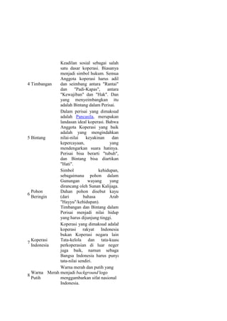 Keadilan sosial sebagai salah
              satu dasar koperasi. Biasanya
              menjadi simbol hukum. Semua
              Anggota koperasi harus adil
4 Timbangan   dan seimbang antara "Rantai"
              dan     "Padi-Kapas",     antara
              "Kewajiban" dan "Hak". Dan
              yang menyeimbangkan itu
              adalah Bintang dalam Perisai.
              Dalam perisai yang dimaksud
              adalah Pancasila, merupakan
              landasan ideal koperasi. Bahwa
              Anggota Koperasi yang baik
              adalah yang mengindahkan
5 Bintang     nilai-nilai    keyakinan    dan
              kepercayaan,               yang
              mendengarkan suara hatinya.
              Perisai bisa berarti "tubuh",
              dan Bintang bisa diartikan
              "Hati".
              Simbol               kehidupan,
              sebagaimana pohon dalam
              Gunungan        wayang     yang
              dirancang oleh Sunan Kalijaga.
  Pohon       Dahan pohon disebut kayu
6
  Beringin    (dari         bahasa       Arab
              "Hayyu"/kehidupan).
              Timbangan dan Bintang dalam
              Perisai menjadi nilai hidup
              yang harus dijunjung tinggi.
              Koperasi yang dimaksud adalah
              koperasi rakyat Indonesia,
              bukan Koperasi negara lain.
  Koperasi    Tata-kelola dan tata-kuasa
7
  Indonesia   perkoperasian di luar negeri
              juga baik, namun sebagai
              Bangsa Indonesia harus punya
              tata-nilai sendiri.
              Warna merah dan putih yang
  Warna Merah menjadi background logo
8
  Putih       menggambarkan sifat nasional
              Indonesia.
 