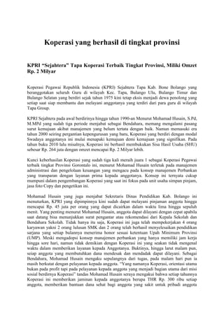 Koperasi yang berhasil di tingkat provinsi

KPRI “Sejahtera” Tapa Koperasi Terbaik Tingkat Provinsi, Miliki Omzet
Rp. 2 Milyar

Koperasi Pegawai Republik Indonesia (KPRI) Sejahtera Tapa Kab. Bone Bolango yang
beranggotakan seluruh Guru di wilayah Kec. Tapa, Bulango Ulu, Bulango Timur dan
Bulango Selatan yang berdiri sejak tahun 1975 kini tetap eksis menjadi dewa penolong yang
setiap saat siap membantu dan melayani anggotanya yang terdiri dari para guru di wilayah
Tapa Group.

KPRI Sejahtera pada awal berdirinya hingga tahun 1990-an Menurut Mohamad Husain, S.Pd,
M.MPd yang sudah tiga periode menjabat sebagai Bendahara, memang mengalami pasang
surut kemajuan akibat manajemen yang belum tertata dengan baik. Namun memasuki era
tahun 2000 seiring pergantian kepengurusan yang baru, Koperasi yang berdiri dengan modal
Swadaya anggotanya ini mulai menapaki kemajuan demi kemajuan yang signifikan. Pada
tahun buku 2010 lalu misalnya, Koperasi ini berhasil membukukan Sisa Hasil Usaha (SHU)
sebesar Rp. 264 juta dengan omzet mencapai Rp. 2 Milyar lebih.

Kunci keberhasilan Koperasi yang sudah tiga kali meraih juara 1 sebagai Koperasi Pegawai
terbaik tingkat Provinsi Gorontalo ini, menurut Mohamad Husain terletak pada manajemen
administrasi dan pengelolaan keuangan yang mengacu pada konsep manajemen Perbankan
yang transparan dengan layanan prima kepada anggotanya. Konsep ini ternyata cukup
mumpuni dalam pengembangan Koperasi yang saat ini fokus pada unit usaha simpan pinjam,
jasa foto Copy dan pengetikan ini.

Mohamad Husain yang juga menjabat Sekretaris Dinas Pendidikan Kab. Bolango ini
menuturkan, KPRI yang dipimpinnya kini sudah dapat melayani pinjaman anggota hingga
mencapai Rp. 45 juta per orang yang dapat dicairkan dalam waktu lima hingga sepuluh
menit. Yang penting menurut Mohamad Husain, anggota dapat dilayani dengan cepat apabila
saat datang bisa menunjukkan surat pengantar atau rekomendasi dari Kepala Sekolah dan
Bendahara Sekolah. Tidak hanya itu saja, Koperasi ini juga telah mempekerjakan 4 orang
karyawan yakni 2 orang lulusan SMK dan 2 orang telah berhasil menyelesaikan pendidikan
sarjana yang setiap bulannya menerima honor sesuai ketentuan Upah Minimum Provinsi
(UMP). Meski mengadopsi konsep manajemen perbankan yang hanya memiliki jam kerja
hingga sore hari, namun tidak demikian dengan Koperasi ini yang seakan tidak mengenal
waktu dalam memberikan layanan kepada Anggotanya. Buktinya, hingga larut malam pun,
seiap anggota yang membutuhkan dana mendesak dan mendadak dapat dilayani. Sebagai
Bendahara, Mohamad Husain mengaku sepulangnya dari tugas, pada malam hari pun ia
masih berkutat dengan pelayanan kepada anggota. “Yang namanya Koperasi, orientasi utama
bukan pada profit tapi pada pelayanan kepada anggota yang menjadi bagian utama dari misi
sosial berdirnya Koperasi” tandas Mohamad Husain seraya mengakui bahwa setiap tahunnya
Koperasi ini memberikan jaminan kepada anggotanya berupa THR Rp. 300 ribu setiap
anggota, memberikan bantuan dana sehat bagi anggota yang sakit untuk pribadi anggota
 