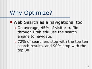 Why Optimize?
   Web Search as a navigational tool
    o   On average, 45% of visitor traffic
        through Utah.edu use the search
        engine to navigate.
    o   72% of searchers stop with the top ten
        search results, and 90% stop with the
        top 30.



                                             11
 