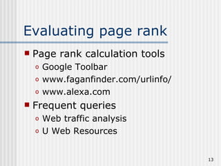 Evaluating page rank
   Page rank calculation tools
    o   Google Toolbar
    o   www.faganfinder.com/urlinfo/
    o   www.alexa.com
   Frequent queries
    o   Web traffic analysis
    o   U Web Resources


                                       13
 