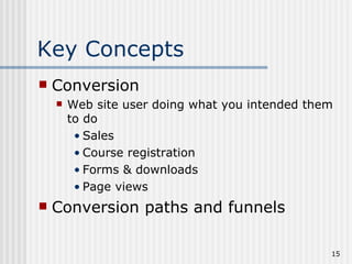 Key Concepts
   Conversion
       Web site user doing what you intended them
        to do
         • Sales
         • Course registration
         • Forms & downloads
         • Page views
   Conversion paths and funnels

                                                 15
 