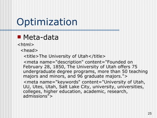 Optimization
   Meta-data
<html>
 <head>
  <title>The University of Utah</title>
  <meta name="description" content="Founded on
  February 28, 1850, The University of Utah offers 75
  undergraduate degree programs, more than 50 teaching
  majors and minors, and 96 graduate majors.">
  <meta name="keywords" content="University of Utah,
  UU, Utes, Utah, Salt Lake City, university, universities,
  colleges, higher education, academic, research,
  admissions">


                                                              25
 