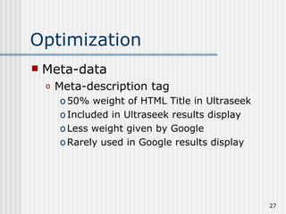 Optimization
   Meta-data
    o   Meta-description tag
        o 50% weight of HTML Title in Ultraseek
        o Included in Ultraseek results display
        o Less weight given by Google
        o Rarely used in Google results display




                                                  27
 