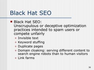 Black Hat SEO
   Black Hat SEO:
    Unscrupulous or deceptive optimization
    practices intended to spam users or
    compete unfairly
    o   Invisible text
    o   Keyword stuffing
    o   Duplicate pages
    o   Domain cloaking: serving different content to
        search engine robots than to human visitors
    o   Link farms

                                                    36
 