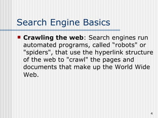 Search Engine Basics
   Crawling the web: Search engines run
    automated programs, called “robots" or
    "spiders", that use the hyperlink structure
    of the web to "crawl" the pages and
    documents that make up the World Wide
    Web.




                                              4
 