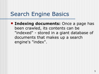 Search Engine Basics
   Indexing documents: Once a page has
    been crawled, its contents can be
    "indexed" - stored in a giant database of
    documents that makes up a search
    engine's "index".




                                                5
 