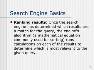 Search Engine Basics
   Ranking results: Once the search
    engine has determined which results are
    a match for the query, the engine's
    algorithm (a mathematical equation
    commonly used for sorting) runs
    calculations on each of the results to
    determine which is most relevant to the
    given query.


                                              7
 