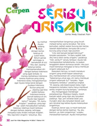 Cerita: Nindy I Ilustrasi: Putri
A
ku melihat
Ayuko
sedang
sibuk
dengan kertas
lipatnya di
sudut kelas.
Belum genap
seminggu ia
bersekolah di sini.
“Aku dari Jepang,”
katanya ketika
memperkenalkan diri
dengan bahasa Indonesia
yang agak terbata. Ia
mampu berbahasa Indonesia
karena Ayahnya yang orang
Indonesia selalu mengajarkannya
agar Ayuko tetap kenal dengan
budaya Indonesia.
Ibunya yang asli
Jepang juga bisa
sedikit bahasa
Indonesia karena
pernah bekerja di sini.
“Ayuko lagi ngapain
kamu?” tanyaku. “Eh, kamu
Angdari,” jawabnya, yang lagi-
lagi salah menyebutkan namaku.
Katanya, lidahnya masih terbiasa
dengan bahasa Jepang, sehingga
menyebut kata Andari menjadi Angdari.
“Aku lagi bikin origami,” lanjutnya. Aku
Seribu
memperhatikan tangannya yang lincah
melipat kertas warna tersebut. Tak lama
kemudian, jadilah seekor burung dari kertas.
Setelah diperhatikan, ternyata tak cuma 1
burung yang ia buat, tapi puluhan.
“Lho, kok banyak banget bikinnya?”
tanyaku penasaran. “Ini baru sedikit, kok.
Aku harus bikin seribu origami,” jawabnya.
“Hah, seribu?!” seruku terkejut. Ayuko tak
mempedulikan kehebohanku. Ia seakan
tenggelam dalam dunianya sendiri. Aku pun
masih bertanya mengapa ia harus membuat
origami sebanyak itu?
Keesokan harinya, ia masih menekuni
origami yang entah kapan selesainya.
Aku memberanikan diri untuk bertanya.
“Sebenarnya untuk apa, sih, kamu membuat
origami sebanyak itu?” tanyaku. “Agar
harapanku terkabul,” jawabnya singkat.
“Di Jepang, ada kepercayaan kalau ingin
harapanmu terkabul, kamu harus membuat
seribu origami burung bangau,” ceritanya.
Aku mengangguk mendengar
penjelasannya. Meskipun begitu, masih
banyak sekali yang ingin aku tanyakan
padanya. Tapi, jam istirahat telah usai,
mungkin akan aku tanyakan besok saat
jam istirahat lagi ketika Ayuko melanjutkan
origaminya.
Esoknya, benar saja, ia masih berkutat
dengan kertas-kertas lipatnya. “Ay, aku
bantuin, ya, bikin origaminya,” ucapku
menawarkan bantuan. Ayuko menyambut
Origami
32 Just For Kids Magazine  Edisi 1 Tahun VII
Cerpen
 