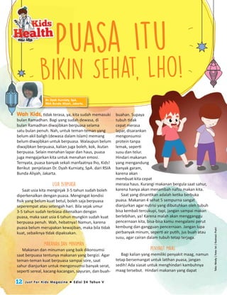 12 Just For Kids Magazine  Edisi 24 Tahun V
Teks:Nindy|Foto:Ist|Ilustrasi:Putri
Puasa Itu
Bikin Sehat, Lho!
Wah Kids, tidak terasa, ya, kita sudah memasuki
bulan Ramadhan. Bagi yang sudah dewasa, di
bulan Ramadhan diwajibkan berpuasa selama
satu bulan penuh. Nah, untuk teman-teman yang
belum akil baligh (dewasa dalam Islam) memang
belum diwajibkan untuk berpuasa. Walaupun belum
diwajibkan berpuasa, kalian juga boleh, kok, ikutan
berpuasa. Selain menahan lapar dan haus, puasa
juga mengajarkan kita untuk menahan emosi.
Ternyata, puasa banyak sekali manfaatnya lho, Kids!
Berikut penjelasan Dr. Dyah Kurniaty, SpA. dari RSIA
Bunda Aliyah, Jakarta.
Usia Berpuasa
Saat usia kita menginjak 3-5 tahun sudah boleh
diperkenalkan dengan puasa. Mengingat kondisi
ﬁsik yang belum kuat betul, boleh saja berpuasa
seperempat atau setengah hari. Bila sejak umur
3-5 tahun sudah terbiasa dikenalkan dengan
puasa, maka saat usia 6 tahun mungkin sudah kuat
berpuasa penuh. Wah, hebatnya! Namun, karena
puasa belum merupakan kewajiban, maka bila tidak
kuat, sebaiknya tidak dipaksakan.
Makanan dan Minuman
Makanan dan minuman yang baik dikonsumsi
saat berpuasa tentunya makanan yang bergizi. Agar
teman-teman kuat berpuasa sampai sore, saat
sahur dianjurkan untuk mengonsumsi banyak serat,
seperti sereal, kacang-kacangan, sayuran, dan buah-
buahan. Supaya
tubuh tidak
cepat merasa
lapar, disarankan
mengonsumsi
protein tanpa
lemak, seperti
susu dan telur.
Hindari makanan
yang mengandung
banyak garam,
karena akan
membuat kita cepat
merasa haus. Kurangi makanan bergula saat sahur,
karena hanya akan menambah nafsu makan kita.
Saat yang dinantikan adalah ketika berbuka
puasa. Makanan 4 sehat 5 sempurna sangat
dianjurkan agar nutrisi yang dibutuhkan oleh tubuh
bisa kembali tercukupi, tapi, jangan sampai makan
berlebihan, ya! Karena malah akan mengganggu
pencernaan kita, bisa-bisa kamu mengalami perut
kembung dan gangguan pencernaan. Jangan lupa
perbanyak minum, seperti air putih, jus buah atau
susu, agar cairan dalam tubuh tetap terjaga.
Penyakit Maag
Bagi kalian yang memiliki penyakit maag, namun
tetap bersemangat untuk latihan puasa, jangan
sedih! Ada siasat untuk menghindari kambuhnya
maag tersebut. Hindari makanan yang dapat
lapar, disarankan
Hindari makanan
yang mengandung
membuat kita cepat
Dr. Dyah Kurniaty, SpA.
RSIA Bunda Aliyah, Jakarta.
Bikin Sehat, Lho!
Dr. Dyah Kurniaty, SpA.
RSIA Bunda Aliyah, Jakarta.
Puasa Itu
 