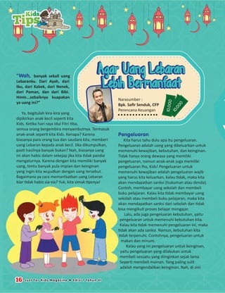 “Wah, banyak sekali uang
Lebaranku. Dari Ayah, dari
Ibu, dari Kakek, dari Nenek,
dari Paman, dan dari Bibi.
Hmm...sebaiknya kuapakan
ya uang ini?”
Ya, begitulah kira-kira yang
dipikirkan anak kecil seperti kita
Kids. Ketika hari raya Idul Fitri tiba,
semua orang bergembira menyambutnya. Termasuk
anak-anak seperti kita Kids. Kenapa? Karena
biasanya para orang tua dan saudara kita, memberi
uang Lebaran kepada anak kecil. Jika dikumpulkan,
pasti hasilnya banyak bukan? Nah, biasanya uang
ini akan habis dalam sekejap jika kita tidak pandai
mengaturnya. Karena dengan kita memiliki banyak
uang, tentu banyak pula impian dan keinginan
yang ingin kita wujudkan dengan uang tersebut.
Bagaimana ya cara memanfaatkan uang Lebaran
biar tidak habis sia-sia? Yuk, kita simak tipsnya!
Pengeluaran
Kita harus tahu dulu apa itu pengeluaran.
Pengeluaran adalah uang yang dikeluarkan untuk
memenuhi kewajiban, kebutuhan, dan keinginan.
Tidak hanya orang dewasa yang memiliki
pengeluaran, namun anak-anak juga memiliki
pengeluaran lho, Kids! Pengeluaran untuk
memenuhi kewajiban adalah pengeluaran wajib
yang harus kita keluarkan, kalau tidak, maka kita
akan mendapatkan sanksi (hukuman atau denda).
Contoh, membayar uang sekolah dan membeli
buku pelajaran. Kalau kita tidak membayar uang
sekolah atau membeli buku pelajaran, maka kita
akan mendapatkan sanksi dari sekolah dan tidak
bisa mengikuti proses belajar mengajar.
Lalu, ada juga pengeluaran kebutuhan, yaitu
pengeluaran untuk memenuhi kebutuhan kita.
Kalau kita tidak memenuhi pengeluaran ini, maka
tidak akan ada sanksi. Namun, kebutuhan kita
tidak terpenuhi. Contohnya, pengeluaran untuk
makan dan minum.
Kalau yang ini pengeluaran untuk keinginan,
yaitu pengeluaran yang dilakukan untuk
membeli sesuatu yang diinginkan sejak lama.
Seperti membeli mainan. Yang paling sulit
adalah mengendalikan keinginan. Nah, di sini
Kids
Tips
16 Just For Kids Magazine  Edisi 1 Tahun VI
10.000
10.000
10.000
Narasumber :
Bpk. Saﬁr Senduk, CFP
Perencana Keuangan
Agar Uang Lebaran
Lebih Bermanfaat
Agar Uang Lebaran
Lebih Bermanfaat
 