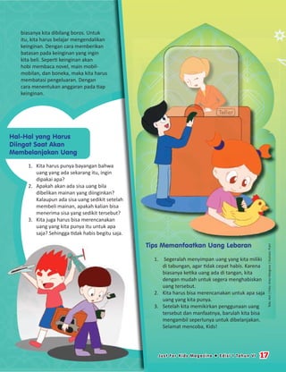 biasanya kita dibilang boros. Untuk
itu, kita harus belajar mengendalikan
keinginan. Dengan cara memberikan
batasan pada keinginan yang ingin
kita beli. Seperti keinginan akan
hobi membaca novel, main mobil-
mobilan, dan boneka, maka kita harus
membatasi pengeluaran. Dengan
cara menentukan anggaran pada tiap
keinginan.
Tips Memanfaatkan Uang Lebaran
1. Segeralah menyimpan uang yang kita miliki
di tabungan, agar tidak cepat habis. Karena
biasanya ketika uang ada di tangan, kita
dengan mudah untuk segera menghabiskan
uang tersebut.
2. Kita harus bisa merencanakan untuk apa saja
uang yang kita punya.
3. Setelah kita memikirkan penggunaan uang
tersebut dan manfaatnya, barulah kita bisa
mengambil seperlunya untuk dibelanjakan.
Selamat mencoba, Kids!
Tips Memanfaatkan Uang LebaranTips Memanfaatkan Uang LebaranTips Memanfaatkan Uang LebaranTips Memanfaatkan Uang LebaranTips Memanfaatkan Uang LebaranTips Memanfaatkan Uang Lebaran
Hal-Hal yang Harus
Diingat Saat Akan
Membelanjakan Uang
1. Kita harus punya bayangan bahwa
uang yang ada sekarang itu, ingin
dipakai apa?
2. Apakah akan ada sisa uang bila
dibelikan mainan yang diinginkan?
Kalaupun ada sisa uang sedikit setelah
membeli mainan, apakah kalian bisa
menerima sisa yang sedikit tersebut?
3. Kita juga harus bisa merencanakan
uang yang kita punya itu untuk apa
saja? Sehingga tidak habis begitu saja.
Teks:Asri|Foto:AriesMargono|Ilustrasi:Putri
17Just For Kids Magazine  Edisi 1 Tahun VI
 