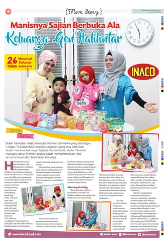 16 MOM & KIDDIE • EDISI 20 TH XI
(18 - 31 MEI 2017)
Mom Story
H
altersebutternyata
jugadirasakanoleh
keluargaGenHalilintar.
Keluargapasangan
HalilintarAsmiddanLenggogeni
Farukinidikaruniai11oranganak
yangmemilikiperannyamasing-
masing.Kesebelasanaktersebut
setiaphariselaludisibukkan
denganperannya
masing-masing,
misalnyayang
bertanggung
jawabatas
menumakanan
yangakan
disantapsetiap
harinyaadalah
anakke3yang
bernamaSajidah
Mutamimah
Halilintar
(18).Menurut
LenggogeniFarukyangbiasa
dipanggilUmiolehanak-anaknya,
Sajidahsudahtertarikdengan
Bulan Ramadan selalu menjadi momen istimewa yang ditunggu-
tunggu. Di bulan inilah banyak kegiatan yang bisa dilakukan
bersama-sama keluarga. Seperti saat berbuka, sholat Tarawih,
maupun sahur. Momen puasa dapat mengembalikan nilai
keharmonisan dan keakraban keluarga.
masak-memasaksejakumurnya
6tahun.
Jikapadaharibiasakegiatan
anak-anakinisudahpadat,saat
Ramadansemakinmeningkat.
“Anak-anakkanpunyausaha
masing-masingjuga,misalnya
Sohwayangpunyausahabidang
fashion.
Nah,saatRamadanini
pesananbiasanyasemakin
banyakkarenauntukpersiapan
Lebaran,”kataUmiGen. Namun
kesibukanmasing-masinganak
tidakmenjadikansetiapanggota
keluargaberjalanmasing-masing.
Sesibukapapun,akanselaluada
waktuyangdihabiskanuntuk
melakukanqualitytimebersama-
sama,bahkansaatRamadanini
malahmembuatkebersamaan
semakinhangatterasa.
MorningBriefing
Setiappagiharisebelum
beraktivitas,keluargaGen
Halilintarakanberkumpuluntuk
melakukanmorningbriefing.
Manisnya Sajian Berbuka AlaManisnya Sajian Berbuka AlaManisnya Sajian Berbuka Ala
Keluarga Gen Halilintar
“Ibaratnyasebelummemulai
aktivitas,kitamen-chargediri
kitadalammorningbriefingini.
Kitasharekegiatanapayangakan
dilakukan,dansebagaiorangtua
tentunyasayadanAbinyaterus
menanamkankeimanankepada
Allahpadaanak-anak,karena
itulahkuncidarikesuksesan,”
ungkapnya.
UmiGen
berceritabahwa
sejakkecil,
anak-anaknya
sudahdikenalkan
denganpuasa,
namuntidakada
paksaan.Mereka
kebanyakan
mencontoh
Kakaknyayang
sudahterlebih
duluberpuasa,misalnyaketika
anggotakeluargalainmakan
sahur,anakke-10yangbernama
SitiSalehaHalilintar(6) juga
mintadibangunkanagarbisa
ikutsahurdanberpuasaseperti
Kakaknya.
Sajidahsebagaikakak
perempuanyangpintar
membuatmakanan,seringkali
menyemangatiadik-adiknya
denganmembuatkanmakanan
kesukaanapabilabisapuasapenuh
sampaiadzanMaghrib.Jurus
jituiniternyataampuhuntuk
menyemangatiadikbungsunya,
MuhammadShalaheddienEl-
QahtanHalilintar(4).“Qahtanitu
sukabangetsamaINACONata
deCoco,jadisupayadiasemangat
puasanya,akubilangkalaunanti
puasanyapenuhakubuatkanes
Nindy
Irfan
 