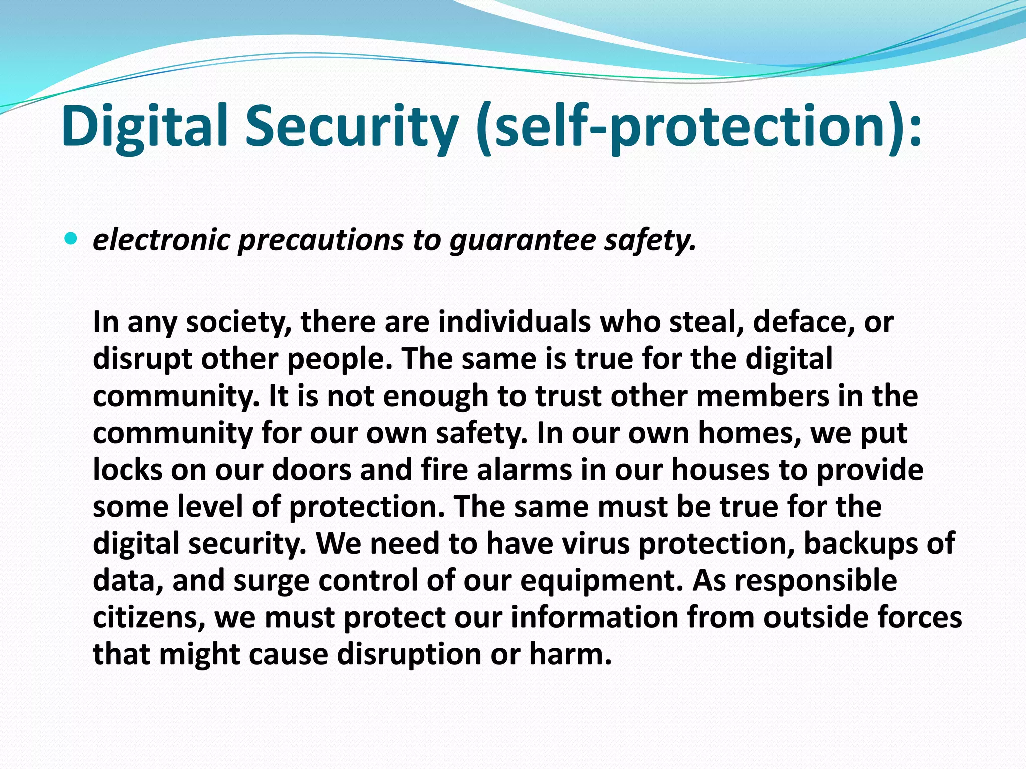 Digital Security (self-protection):
 electronic precautions to guarantee safety.

In any society, there are individuals who steal, deface, or
disrupt other people. The same is true for the digital
community. It is not enough to trust other members in the
community for our own safety. In our own homes, we put
locks on our doors and fire alarms in our houses to provide
some level of protection. The same must be true for the
digital security. We need to have virus protection, backups of
data, and surge control of our equipment. As responsible
citizens, we must protect our information from outside forces
that might cause disruption or harm.

 