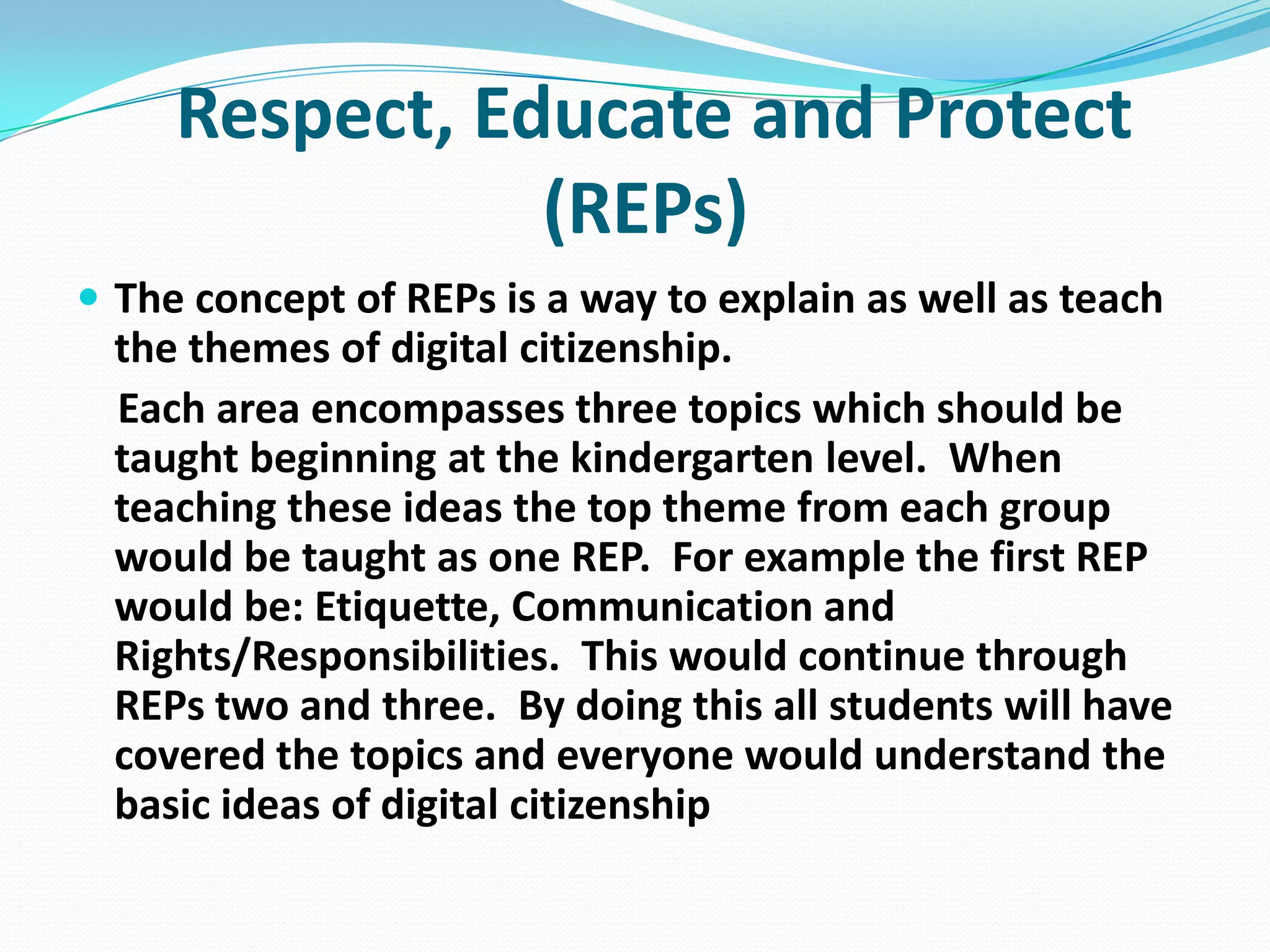 Respect, Educate and Protect
(REPs)
 The concept of REPs is a way to explain as well as teach

the themes of digital citizenship.
Each area encompasses three topics which should be
taught beginning at the kindergarten level. When
teaching these ideas the top theme from each group
would be taught as one REP. For example the first REP
would be: Etiquette, Communication and
Rights/Responsibilities. This would continue through
REPs two and three. By doing this all students will have
covered the topics and everyone would understand the
basic ideas of digital citizenship

 