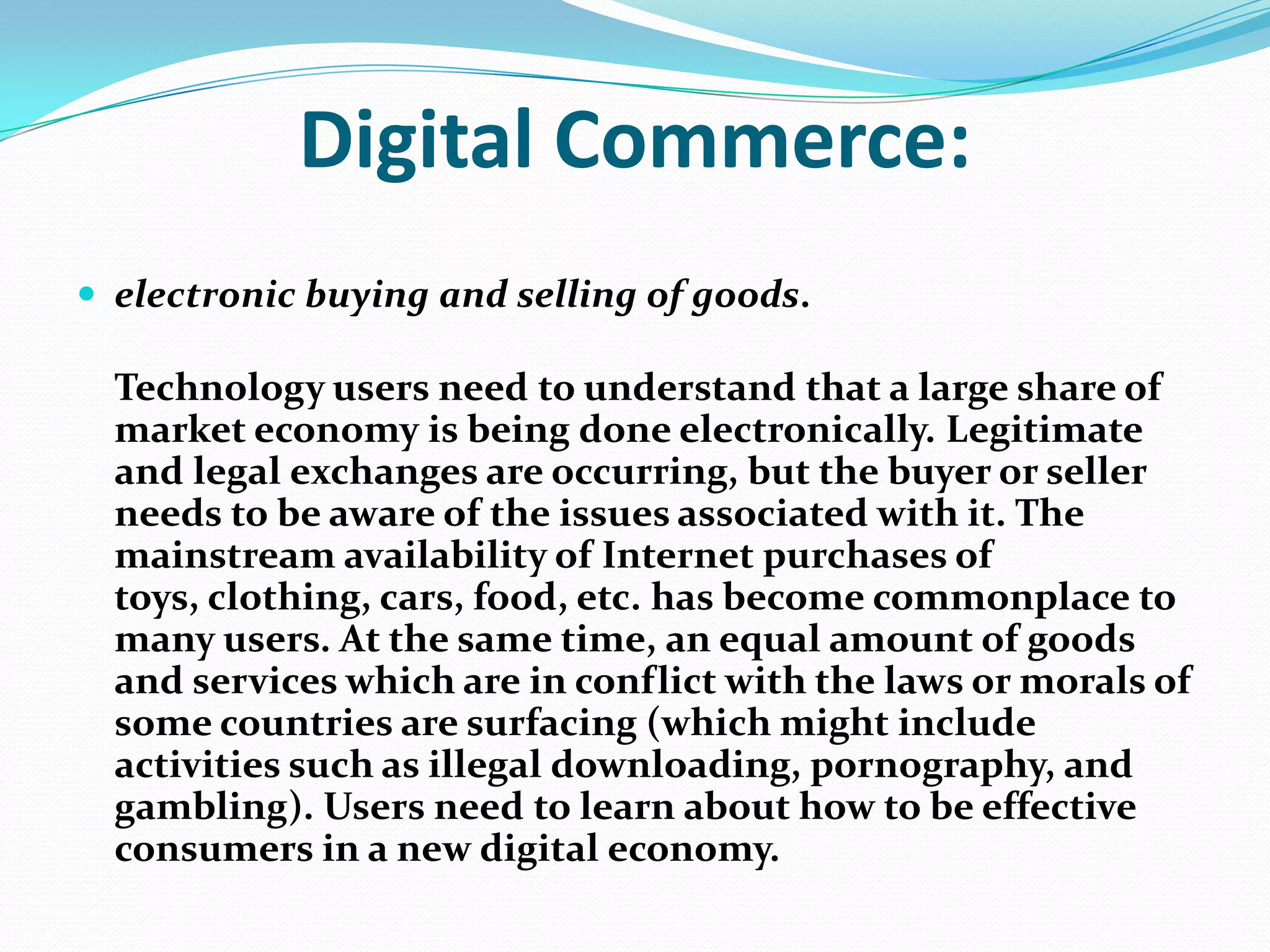 Digital Commerce:
 electronic buying and selling of goods.

Technology users need to understand that a large share of
market economy is being done electronically. Legitimate
and legal exchanges are occurring, but the buyer or seller
needs to be aware of the issues associated with it. The
mainstream availability of Internet purchases of
toys, clothing, cars, food, etc. has become commonplace to
many users. At the same time, an equal amount of goods
and services which are in conflict with the laws or morals of
some countries are surfacing (which might include
activities such as illegal downloading, pornography, and
gambling). Users need to learn about how to be effective
consumers in a new digital economy.

 