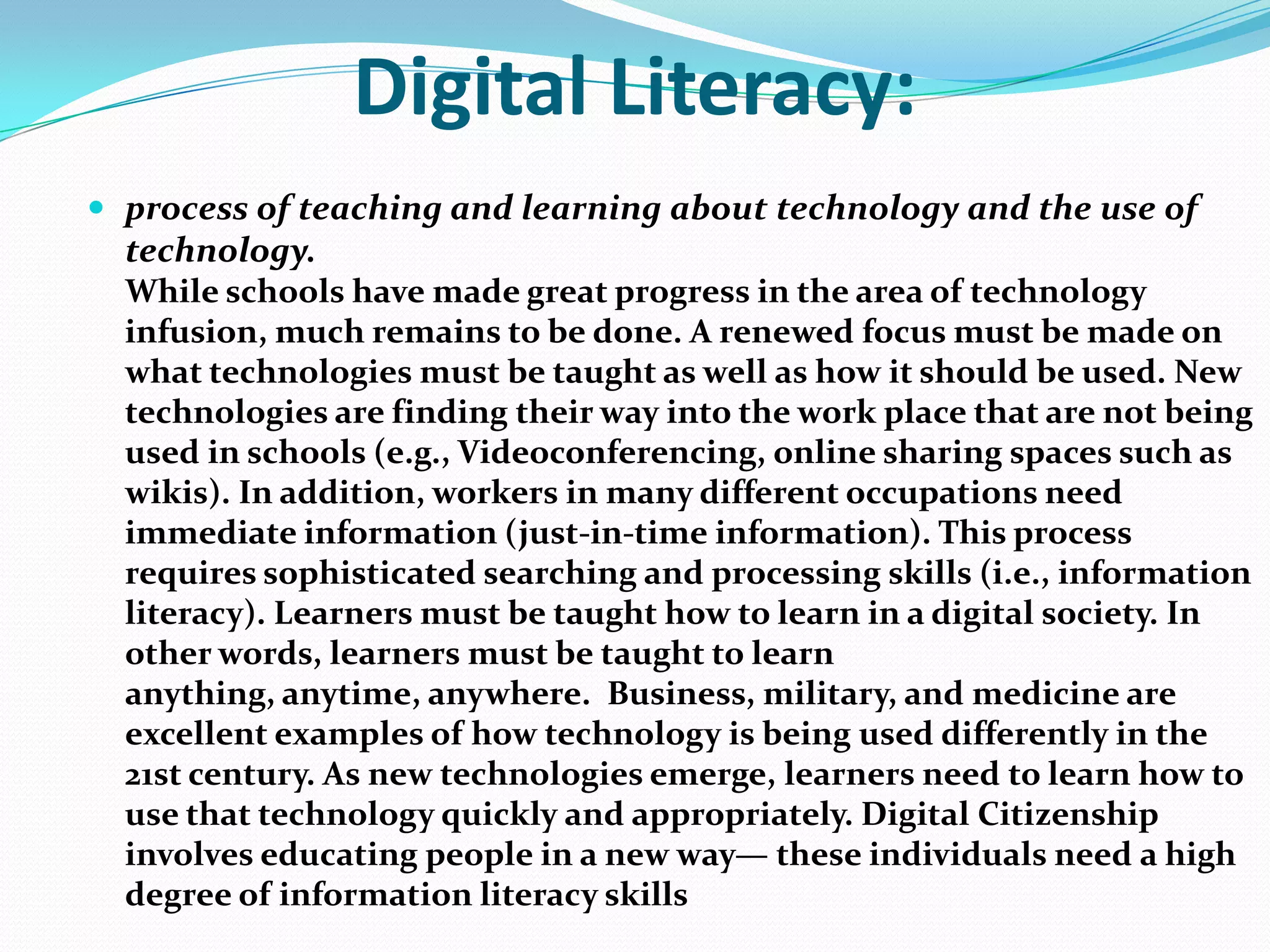 Digital Literacy:
 process of teaching and learning about technology and the use of

technology.
While schools have made great progress in the area of technology
infusion, much remains to be done. A renewed focus must be made on
what technologies must be taught as well as how it should be used. New
technologies are finding their way into the work place that are not being
used in schools (e.g., Videoconferencing, online sharing spaces such as
wikis). In addition, workers in many different occupations need
immediate information (just-in-time information). This process
requires sophisticated searching and processing skills (i.e., information
literacy). Learners must be taught how to learn in a digital society. In
other words, learners must be taught to learn
anything, anytime, anywhere. Business, military, and medicine are
excellent examples of how technology is being used differently in the
21st century. As new technologies emerge, learners need to learn how to
use that technology quickly and appropriately. Digital Citizenship
involves educating people in a new way— these individuals need a high
degree of information literacy skills

 