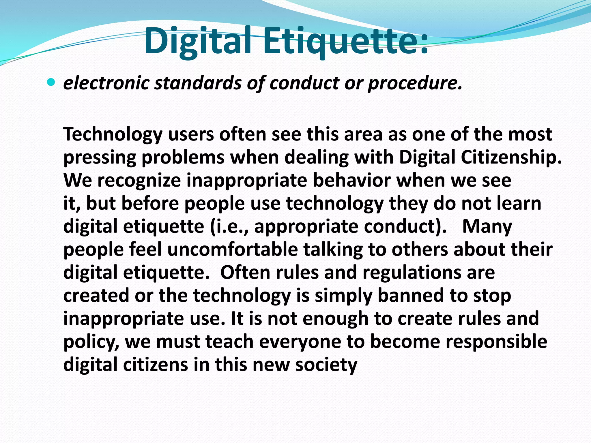 Digital Etiquette:
 electronic standards of conduct or procedure.

Technology users often see this area as one of the most
pressing problems when dealing with Digital Citizenship.
We recognize inappropriate behavior when we see
it, but before people use technology they do not learn
digital etiquette (i.e., appropriate conduct). Many
people feel uncomfortable talking to others about their
digital etiquette. Often rules and regulations are
created or the technology is simply banned to stop
inappropriate use. It is not enough to create rules and
policy, we must teach everyone to become responsible
digital citizens in this new society

 