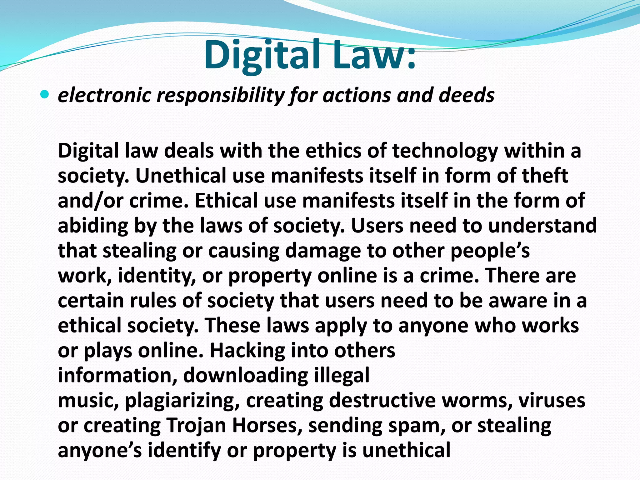 Digital Law:
 electronic responsibility for actions and deeds

Digital law deals with the ethics of technology within a
society. Unethical use manifests itself in form of theft
and/or crime. Ethical use manifests itself in the form of
abiding by the laws of society. Users need to understand
that stealing or causing damage to other people’s
work, identity, or property online is a crime. There are
certain rules of society that users need to be aware in a
ethical society. These laws apply to anyone who works
or plays online. Hacking into others
information, downloading illegal
music, plagiarizing, creating destructive worms, viruses
or creating Trojan Horses, sending spam, or stealing
anyone’s identify or property is unethical

 