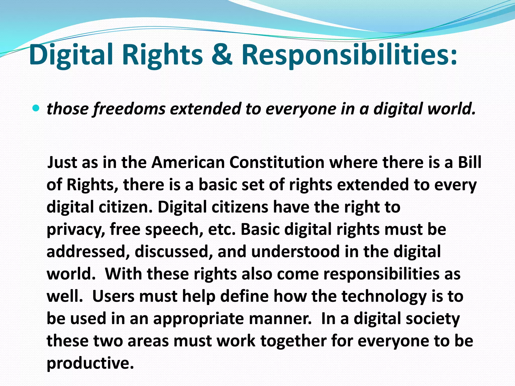 Digital Rights & Responsibilities:
 those freedoms extended to everyone in a digital world.

Just as in the American Constitution where there is a Bill
of Rights, there is a basic set of rights extended to every
digital citizen. Digital citizens have the right to
privacy, free speech, etc. Basic digital rights must be
addressed, discussed, and understood in the digital
world. With these rights also come responsibilities as
well. Users must help define how the technology is to
be used in an appropriate manner. In a digital society
these two areas must work together for everyone to be
productive.

 