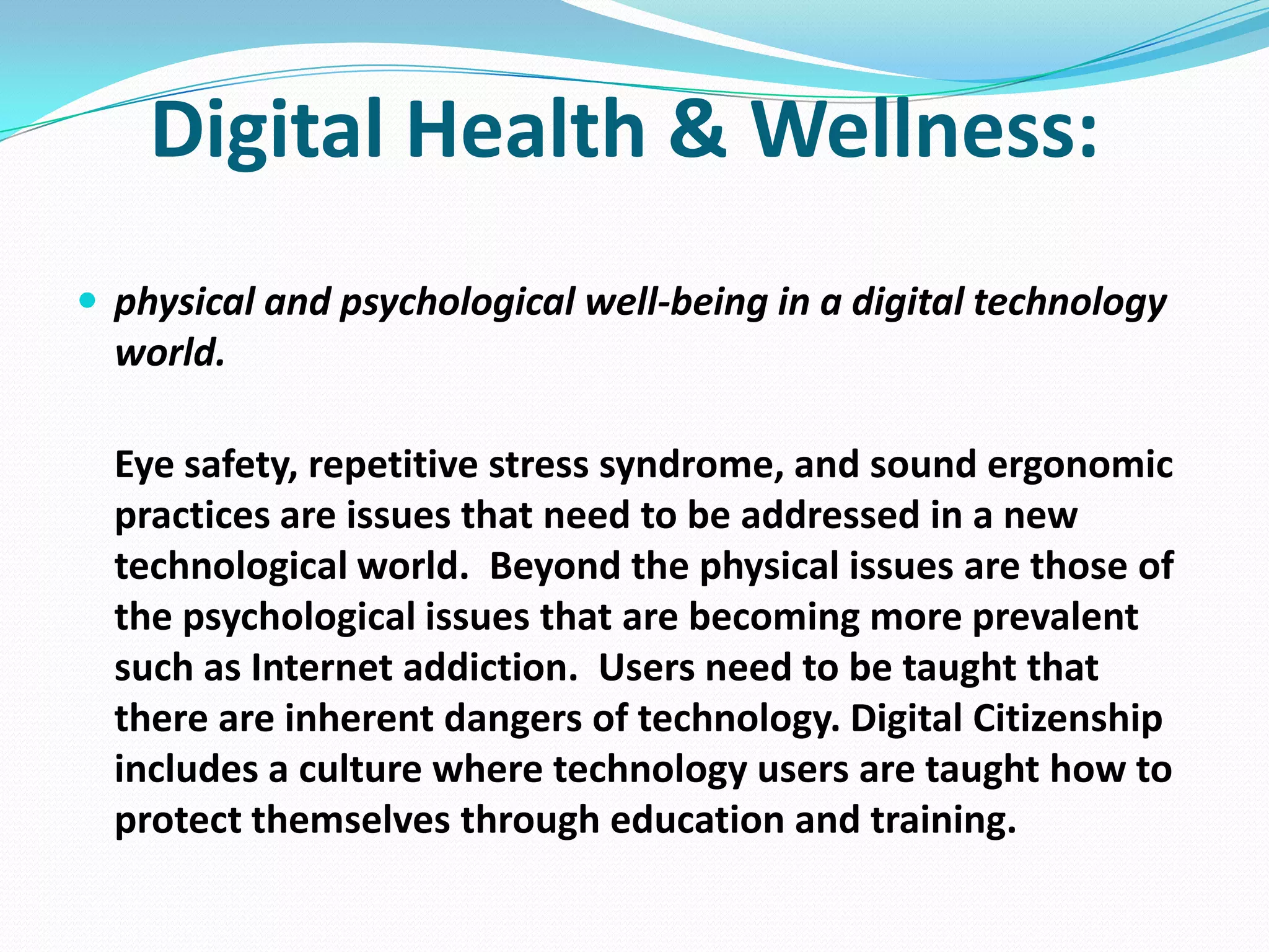 Digital Health & Wellness:
 physical and psychological well-being in a digital technology

world.
Eye safety, repetitive stress syndrome, and sound ergonomic
practices are issues that need to be addressed in a new
technological world. Beyond the physical issues are those of
the psychological issues that are becoming more prevalent
such as Internet addiction. Users need to be taught that
there are inherent dangers of technology. Digital Citizenship
includes a culture where technology users are taught how to
protect themselves through education and training.

 