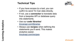 #TinCanAPI
LearningAnalytics
• If you have access to a tool, you can
outfit it to send Tin Can data directly.
• If not, use a connector to translate data
from a bespoke API or database query
into statements.
• Use our code libraries!
tincanapi.com/libraries
• Always use recipes when defining the
statements you’ll send. This makes
analytics easier.
tincanapi.com/recipes
Technical Tips
 