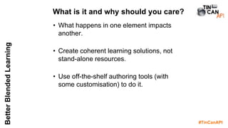 #TinCanAPI
BetterBlendedLearning
• What happens in one element impacts
another.
• Create coherent learning solutions, not
stand-alone resources.
• Use off-the-shelf authoring tools (with
some customisation) to do it.
What is it and why should you care?
 