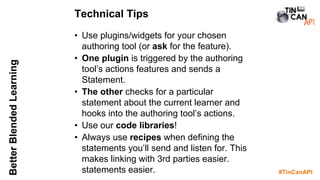 #TinCanAPI
BetterBlendedLearning
• Use plugins/widgets for your chosen
authoring tool (or ask for the feature).
• One plugin is triggered by the authoring
tool’s actions features and sends a
Statement.
• The other checks for a particular
statement about the current learner and
hooks into the authoring tool’s actions.
• Use our code libraries!
• Always use recipes when defining the
statements you’ll send and listen for. This
makes linking with 3rd parties easier.
statements easier.
Technical Tips
 