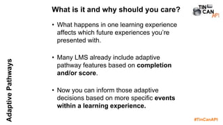 #TinCanAPI
AdaptivePathways
• What happens in one learning experience
affects which future experiences you’re
presented with.
• Many LMS already include adaptive
pathway features based on completion
and/or score.
• Now you can inform those adaptive
decisions based on more specific events
within a learning experience.
What is it and why should you care?
 