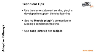 #TinCanAPI
AdaptivePathways
• Use the same statement sending plugins
developed to support blended learning.
• See my Moodle plugin’s connection to
Moodle’s completion tracking.
• Use code libraries and recipes!
Technical Tips
 