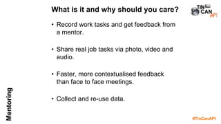 #TinCanAPI
Mentoring
• Record work tasks and get feedback from
a mentor.
• Share real job tasks via photo, video and
audio.
• Faster, more contextualised feedback
than face to face meetings.
• Collect and re-use data.
What is it and why should you care?
 