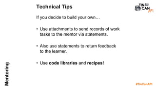 #TinCanAPI
Mentoring
If you decide to build your own…
• Use attachments to send records of work
tasks to the mentor via statements.
• Also use statements to return feedback
to the learner.
• Use code libraries and recipes!
Technical Tips
 