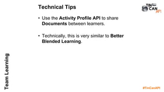 #TinCanAPI
TeamLearning
• Use the Activity Profile API to share
Documents between learners.
• Technically, this is very similar to Better
Blended Learning.
Technical Tips
 