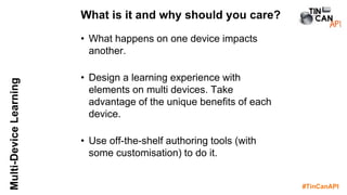 #TinCanAPI
Multi-DeviceLearning
• What happens on one device impacts
another.
• Design a learning experience with
elements on multi devices. Take
advantage of the unique benefits of each
device.
• Use off-the-shelf authoring tools (with
some customisation) to do it.
What is it and why should you care?
 