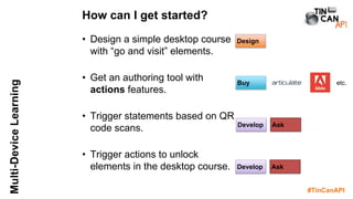 #TinCanAPI
Multi-DeviceLearning
• Design a simple desktop course
with “go and visit” elements.
• Get an authoring tool with
actions features.
• Trigger statements based on QR
code scans.
• Trigger actions to unlock
elements in the desktop course.
How can I get started?
Buy
Develop
Design
Ask
Develop Ask
etc.
 
