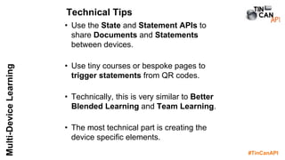 #TinCanAPI
Multi-DeviceLearning
• Use the State and Statement APIs to
share Documents and Statements
between devices.
• Use tiny courses or bespoke pages to
trigger statements from QR codes.
• Technically, this is very similar to Better
Blended Learning and Team Learning.
• The most technical part is creating the
device specific elements.
Technical Tips
 